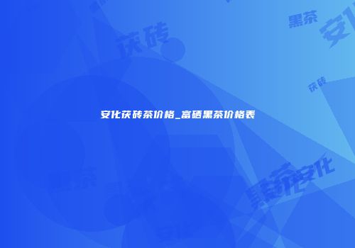安化茯砖茶价格_富硒黑茶价格表
