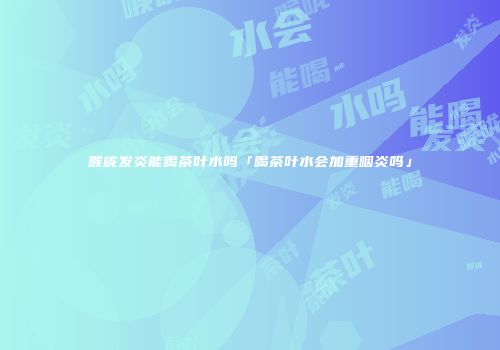 喉咙发炎能喝茶叶水吗「喝茶叶水会加重咽炎吗」