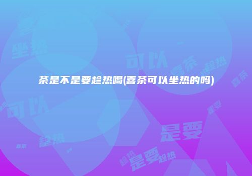 茶是不是要趁热喝(喜茶可以坐热的吗)
