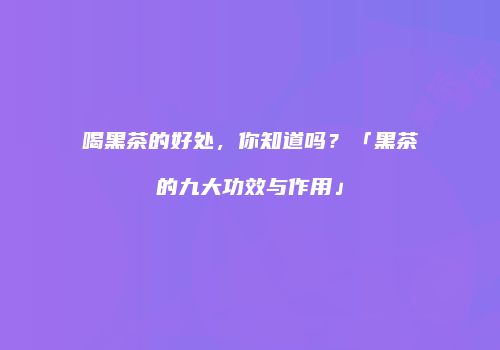 喝黑茶的好处，你知道吗？「黑茶的九大功效与作用」