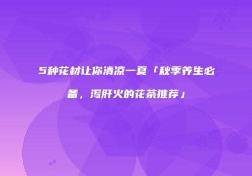 5种花材让你清凉一夏「秋季养生必备，泻肝火的花茶推荐」