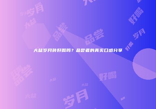 大益岁月砖好喝吗？品尝者的真实口感分享
