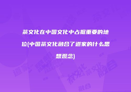 茶文化在中国文化中占据重要的地位(中国茶文化融合了道家的什么思想观念)