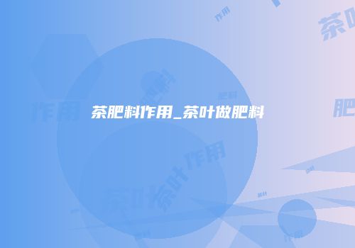 茶肥料作用_茶叶做肥料