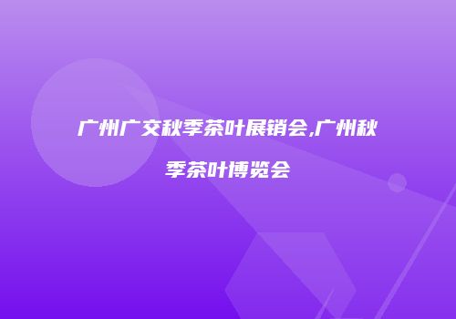 广州广交秋季茶叶展销会,广州秋季茶叶博览会