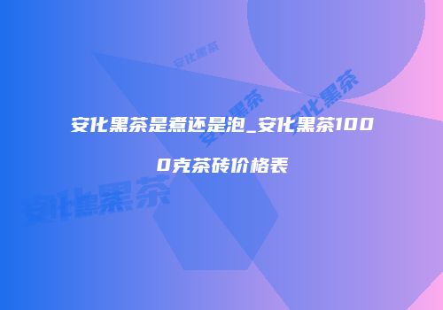 安化黑茶是煮还是泡_安化黑茶1000克茶砖价格表