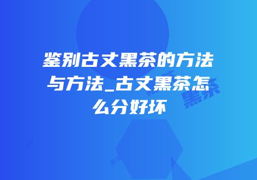 鉴别古丈黑茶的方法与方法_古丈黑茶怎么分好坏