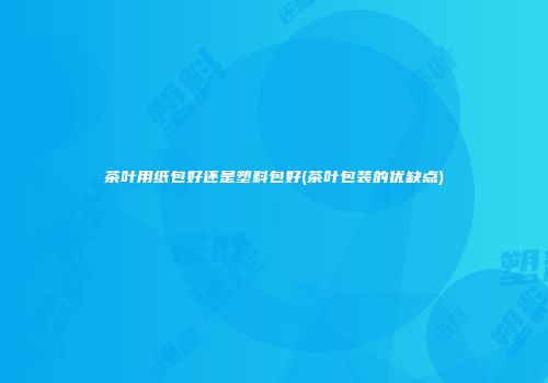 茶叶用纸包好还是塑料包好(茶叶包装的优缺点)