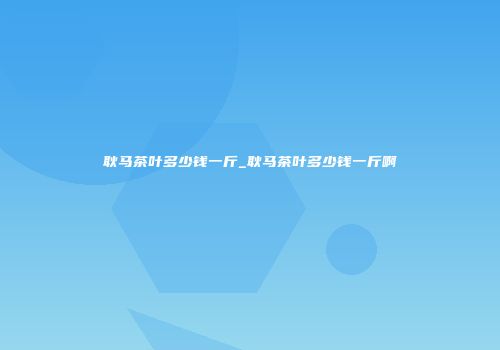 耿马茶叶多少钱一斤_耿马茶叶多少钱一斤啊