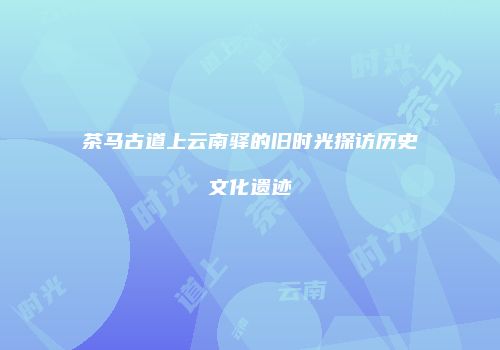 茶马古道上云南驿的旧时光探访历史文化遗迹