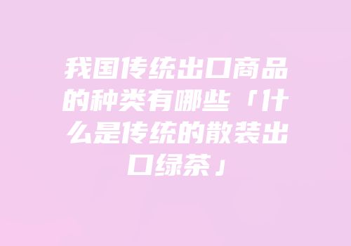 我国传统出口商品的种类有哪些「什么是传统的散装出口绿茶」