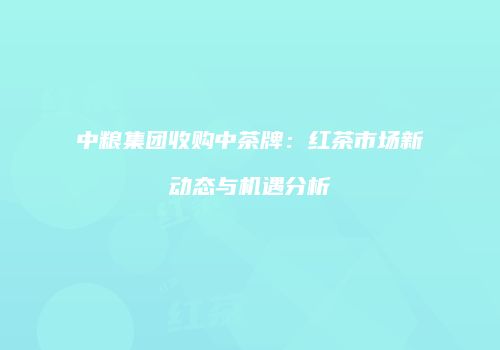 中粮集团收购中茶牌：红茶市场新动态与机遇分析