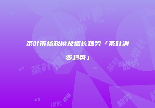 茶叶市场规模及增长趋势「茶叶消费趋势」
