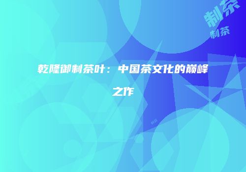 乾隆御制茶叶：中国茶文化的巅峰之作
