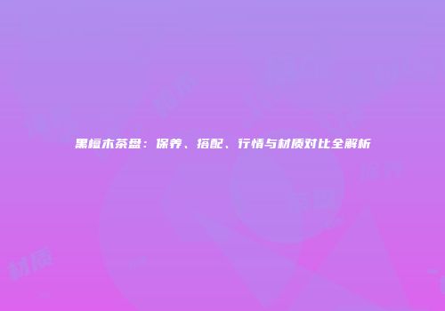 黑檀木茶盘：保养、搭配、行情与材质对比全解析