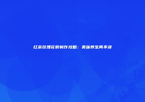 红茶玫瑰花粥制作攻略：美味养生两不误