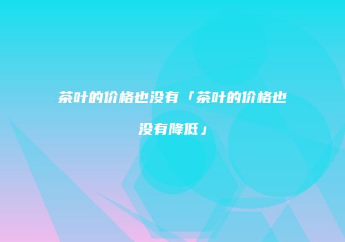 茶叶的价格也没有「茶叶的价格也没有降低」