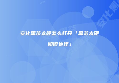 安化黑茶太硬怎么打开「黑茶太硬如何处理」