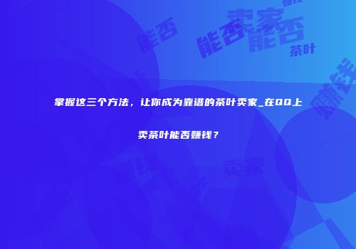掌握这三个方法，让你成为靠谱的茶叶卖家_在QQ上卖茶叶能否赚钱？