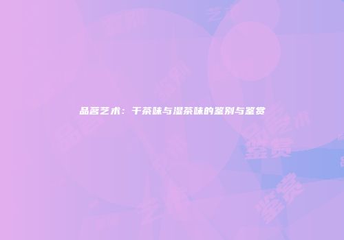 品茗艺术：干茶味与湿茶味的鉴别与鉴赏