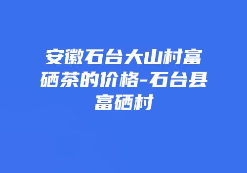 安徽石台大山村富硒茶的价格-石台县富硒村