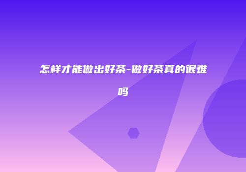 怎样才能做出好茶-做好茶真的很难吗