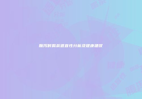 腹泻时喝茶适宜性分析及健康建议
