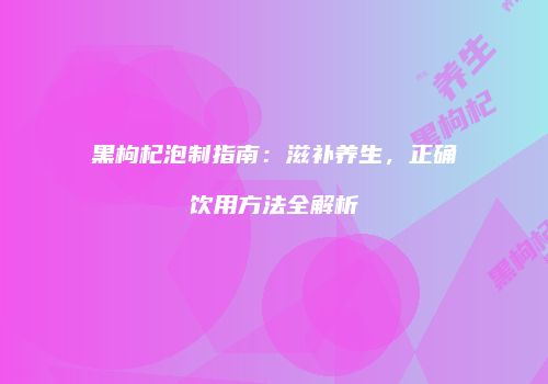 黑枸杞泡制指南：滋补养生，正确饮用方法全解析