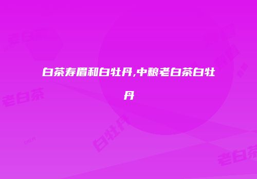 白茶寿眉和白牡丹,中粮老白茶白牡丹