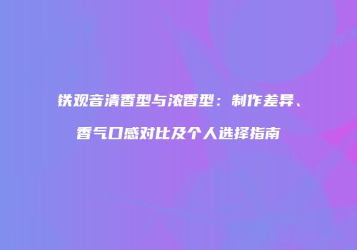 铁观音清香型与浓香型：制作差异、香气口感对比及个人选择指南