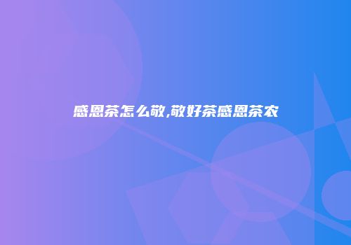 感恩茶怎么敬,敬好茶感恩茶农