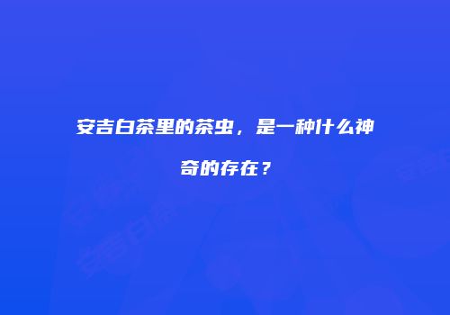 安吉白茶里的茶虫，是一种什么神奇的存在？