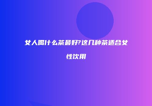 女人喝什么茶最好?这几种茶适合女性饮用