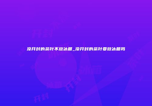 没开封的茶叶不放冰箱_没开封的茶叶要放冰箱吗