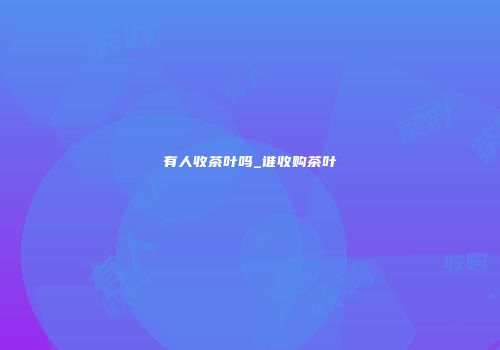 有人收茶叶吗_谁收购茶叶