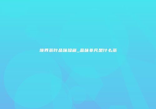 境界茶叶品味珍藏_品味非凡是什么茶