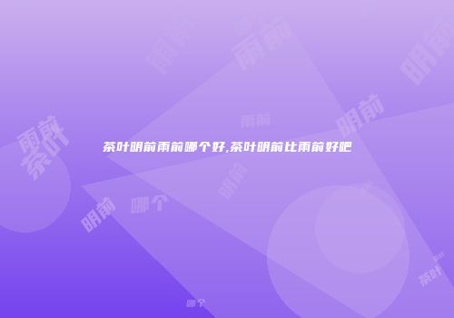 茶叶明前雨前哪个好,茶叶明前比雨前好吧
