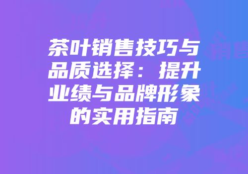 茶叶销售技巧与品质选择：提升业绩与品牌形象的实用指南