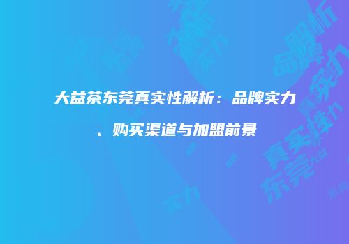 大益茶东莞真实性解析：品牌实力、购买渠道与加盟前景