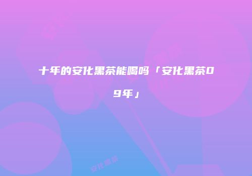 十年的安化黑茶能喝吗「安化黑茶09年」