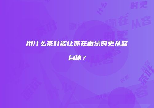 用什么茶叶能让你在面试时更从容自信？