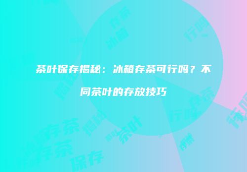 茶叶保存揭秘：冰箱存茶可行吗？不同茶叶的存放技巧