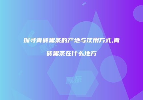 探寻青砖黑茶的产地与饮用方式,青砖黑茶在什么地方