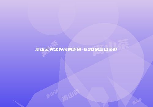 高山云雾出好茶的原因-600米高山茶叶
