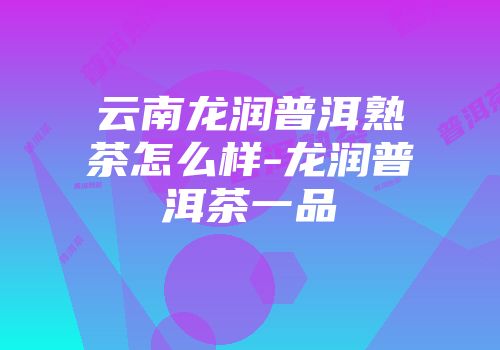 云南龙润普洱熟茶怎么样-龙润普洱茶一品