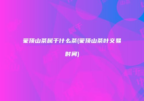 蒙顶山茶属于什么茶(蒙顶山茶叶交易时间)
