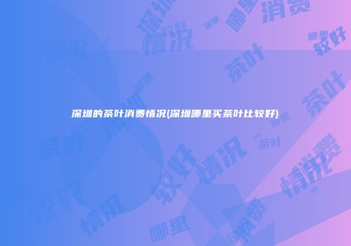 深圳的茶叶消费情况(深圳哪里买茶叶比较好)