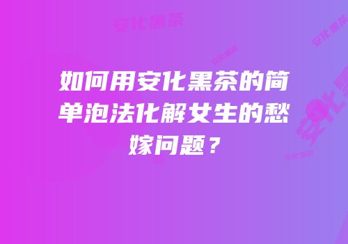 如何用安化黑茶的简单泡法化解女生的愁嫁问题？