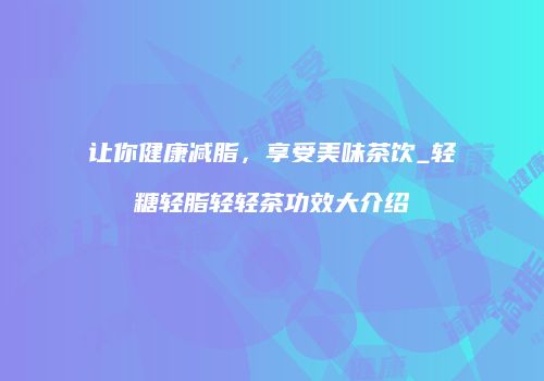 让你健康减脂，享受美味茶饮_轻糖轻脂轻轻茶功效大介绍