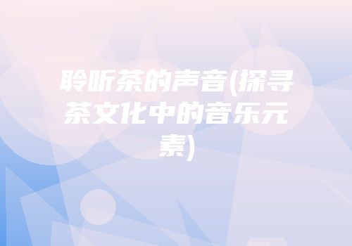 聆听茶的声音(探寻茶文化中的音乐元素)